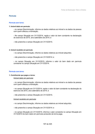 Fichas da Declaração / Bens e Direitos
Permuta
Permuta sem torna:
1. Imóvel dado em permuta:
- no campo Discriminação, informe os dados relativos ao imóvel e os dados da pessoa
com quem efetuou a transação;
- No campo Situação em 31/12/2014, repita o valor do bem constante na declaração
do exercício de 2015, ano-calendário de 2014; e
- não preencha o campo Situação em 31/12/2015.
2. Imóvel recebido em permuta:
- no campo Discriminação, informe os dados relativos ao imóvel adquirido;
- não preencha o campo Situação em 31/12/2014; e
- no campo Situação em 31/12/2015, informe o valor do bem dado em permuta
constante no campo Situação em 31/12/2014.
Permuta com torna:
1. Contribuinte que pagou a torna:
Imóvel dado em permuta:
- no campo Discriminação, informe os dados relativos ao imóvel e os dados da pessoa
com quem efetuou a transação;
- no campo Situação em 31/12/2014, repita o valor do bem constante na declaração do
exercício de 2015, ano-calendário de 2014; e
- não preencha o campo Situação em 31/12/2015.
Imóvel recebido em permuta:
- no campo Discriminação, informe os dados relativos ao imóvel adquirido;
- não preencha o campo Situação em 31/12/2014; e
- no campo Situação em 31/12/2015, informe o valor constante no campo Situação em
31/12/2014 do bem dado em permuta acrescido da torna paga.
197 de 425
 