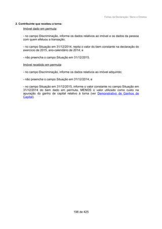 Fichas da Declaração / Bens e Direitos
2. Contribuinte que recebeu a torna:
Imóvel dado em permuta:
- no campo Discriminação, informe os dados relativos ao imóvel e os dados da pessoa
com quem efetuou a transação;
- no campo Situação em 31/12/2014, repita o valor do bem constante na declaração do
exercício de 2015, ano-calendário de 2014; e
- não preencha o campo Situação em 31/12/2015.
Imóvel recebido em permuta:
- no campo Discriminação, informe os dados relativos ao imóvel adquirido;
- não preencha o campo Situação em 31/12/2014; e
- no campo Situação em 31/12/2015, informe o valor constante no campo Situação em
31/12/2014 do bem dado em permuta, MENOS o valor utilizado como custo na
apuração do ganho de capital relativo à torna (ver Demonstrativo de Ganhos de
Capital).
198 de 425
 