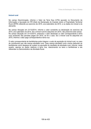Fichas da Declaração / Bens e Direitos
Imóvel rural
No campo Discriminação, informe o Valor da Terra Nua (VTN) apurado no Documento de
Informação e Apuração do ITR (Diat) da Declaração do Imposto sobre a Propriedade Territorial
Rural (DITR) referente ao exercício de 2015, ano-calendário de 2014, e os dados do imóvel e do
alienante.
No campo Situação em 31/12/2014, informe o valor constante na declaração do exercício de
2015, ano-calendário de 2014. Se o imóvel rural foi adquirido em 2015, não preencha este campo.
No campo Situação em 31/12/2015, preencha o valor declarado (o valor correspondente à terra
nua) acrescido das parcelas pagas em 2015, se for o caso. Se o imóvel rural foi adquirido em
2015, informe o valor pago correspondente à terra nua.
O valor correspondente às benfeitorias pode integrar o custo de aquisição do imóvel rural, no caso
de contribuinte que não exerça atividade rural. Caso exerça atividade rural e tenha deduzido as
benfeitorias como despesa de custeio na apuração do resultado da atividade rural, informe, neste
quadro, apenas os dados relativos à terra nua, relacionando os bens e benfeitorias a ela
referentes no Demonstrativo da Atividade Rural.
199 de 425
 