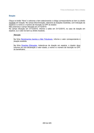 Fichas da Declaração / Bens e Direitos
Doação
Clique no botão “Novo” e adicione o item selecionando o código correspondente ao bem ou direito
recebido em doação. No campo Discriminação, relacione as doações recebidas, com indicação da
espécie e o nome e o número de inscrição no CPF do doador.
Não preencha o campo Situação em 31/12/2014.
No campo Situação em 31/12/2015, informe o saldo em 31/12/2015, no caso de doação em
espécie, ou o valor do bem ou direito recebido.
Atenção
Na ficha Rendimentos Isentos e Não Tributáveis, informe o valor correspondente à
doação recebida.
Na ficha Doações Efetuadas, tratando-se de doação em espécie, o doador deve
informar em sua declaração o valor doado, o nome e o número de inscrição no CPF
do beneficiário.
200 de 425
 