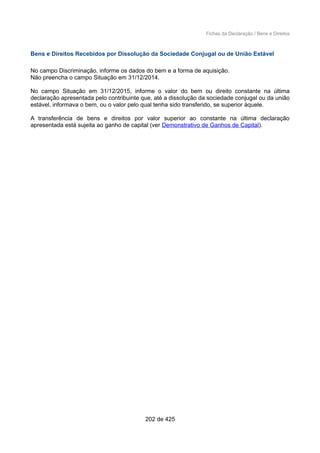Fichas da Declaração / Bens e Direitos
Bens e Direitos Recebidos por Dissolução da Sociedade Conjugal ou de União Estável
No campo Discriminação, informe os dados do bem e a forma de aquisição.
Não preencha o campo Situação em 31/12/2014.
No campo Situação em 31/12/2015, informe o valor do bem ou direito constante na última
declaração apresentada pelo contribuinte que, até a dissolução da sociedade conjugal ou da união
estável, informava o bem, ou o valor pelo qual tenha sido transferido, se superior àquele.
A transferência de bens e direitos por valor superior ao constante na última declaração
apresentada está sujeita ao ganho de capital (ver Demonstrativo de Ganhos de Capital).
202 de 425
 