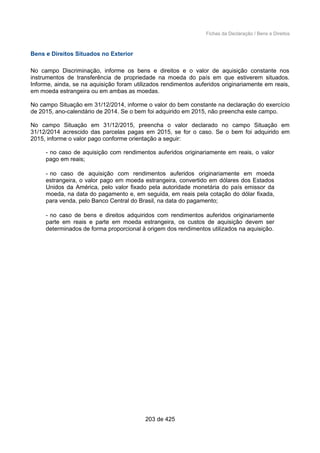 Fichas da Declaração / Bens e Direitos
Bens e Direitos Situados no Exterior
No campo Discriminação, informe os bens e direitos e o valor de aquisição constante nos
instrumentos de transferência de propriedade na moeda do país em que estiverem situados.
Informe, ainda, se na aquisição foram utilizados rendimentos auferidos originariamente em reais,
em moeda estrangeira ou em ambas as moedas.
No campo Situação em 31/12/2014, informe o valor do bem constante na declaração do exercício
de 2015, ano-calendário de 2014. Se o bem foi adquirido em 2015, não preencha este campo.
No campo Situação em 31/12/2015, preencha o valor declarado no campo Situação em
31/12/2014 acrescido das parcelas pagas em 2015, se for o caso. Se o bem foi adquirido em
2015, informe o valor pago conforme orientação a seguir:
- no caso de aquisição com rendimentos auferidos originariamente em reais, o valor
pago em reais;
- no caso de aquisição com rendimentos auferidos originariamente em moeda
estrangeira, o valor pago em moeda estrangeira, convertido em dólares dos Estados
Unidos da América, pelo valor fixado pela autoridade monetária do país emissor da
moeda, na data do pagamento e, em seguida, em reais pela cotação do dólar fixada,
para venda, pelo Banco Central do Brasil, na data do pagamento;
- no caso de bens e direitos adquiridos com rendimentos auferidos originariamente
parte em reais e parte em moeda estrangeira, os custos de aquisição devem ser
determinados de forma proporcional à origem dos rendimentos utilizados na aquisição.
203 de 425
 