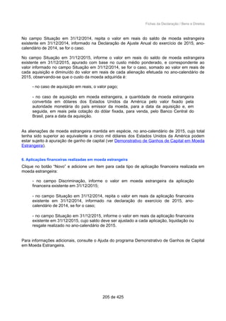 Fichas da Declaração / Bens e Direitos
No campo Situação em 31/12/2014, repita o valor em reais do saldo de moeda estrangeira
existente em 31/12/2014, informado na Declaração de Ajuste Anual do exercício de 2015, ano-
calendário de 2014, se for o caso.
No campo Situação em 31/12/2015, informe o valor em reais do saldo de moeda estrangeira
existente em 31/12/2015, apurado com base no custo médio ponderado, e correspondente ao
valor informado no campo Situação em 31/12/2014, se for o caso, somado ao valor em reais de
cada aquisição e diminuído do valor em reais de cada alienação efetuada no ano-calendário de
2015, observando-se que o custo da moeda adquirida é:
- no caso de aquisição em reais, o valor pago;
- no caso de aquisição em moeda estrangeira, a quantidade de moeda estrangeira
convertida em dólares dos Estados Unidos da América pelo valor fixado pela
autoridade monetária do país emissor da moeda, para a data da aquisição e, em
seguida, em reais pela cotação do dólar fixada, para venda, pelo Banco Central do
Brasil, para a data da aquisição.
As alienações de moeda estrangeira mantida em espécie, no ano-calendário de 2015, cujo total
tenha sido superior ao equivalente a cinco mil dólares dos Estados Unidos da América podem
estar sujeito à apuração de ganho de capital (ver Demonstrativo de Ganhos de Capital em Moeda
Estrangeira).
6. Aplicações financeiras realizadas em moeda estrangeira
Clique no botão “Novo” e adicione um item para cada tipo de aplicação financeira realizada em
moeda estrangeira:
- no campo Discriminação, informe o valor em moeda estrangeira da aplicação
financeira existente em 31/12/2015;
- no campo Situação em 31/12/2014, repita o valor em reais da aplicação financeira
existente em 31/12/2014, informado na declaração do exercício de 2015, ano-
calendário de 2014, se for o caso;
- no campo Situação em 31/12/2015, informe o valor em reais da aplicação financeira
existente em 31/12/2015, cujo saldo deve ser ajustado a cada aplicação, liquidação ou
resgate realizado no ano-calendário de 2015.
Para informações adicionais, consulte o Ajuda do programa Demonstrativo de Ganhos de Capital
em Moeda Estrangeira.
205 de 425
 