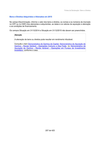 Fichas da Declaração / Bens e Direitos
Bens e Direitos Adquiridos e Alienados em 2015
No campo Discriminação, informe o valor dos bens e direitos, os nomes e os números de inscrição
no CPF ou no CNPJ dos alienantes e adquirentes, as datas e os valores de aquisição e alienação
e as condições de financiamento.
Os campos Situação em 31/12/2014 e Situação em 31/12/2015 não devem ser preenchidos.
Atenção
A alienação de bens ou direitos pode resultar em rendimento tributável.
Consulte o item Demonstrativo de Ganhos de Capital, Demonstrativo de Apuração de
Ganhos - Renda Variável - Operações Comuns e Day-Trade, ou Demonstrativo de
Apuração de Ganhos - Renda Variável - Operações em Fundos de Investimento
Imobiliário, conforme o caso.
207 de 425
 