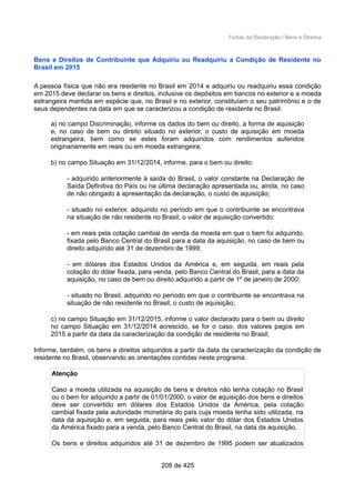 Fichas da Declaração / Bens e Direitos
Bens e Direitos de Contribuinte que Adquiriu ou Readquiriu a Condição de Residente no
Brasil em 2015
A pessoa física que não era residente no Brasil em 2014 e adquiriu ou readquiriu essa condição
em 2015 deve declarar os bens e direitos, inclusive os depósitos em bancos no exterior e a moeda
estrangeira mantida em espécie que, no Brasil e no exterior, constituíam o seu patrimônio e o de
seus dependentes na data em que se caracterizou a condição de residente no Brasil:
a) no campo Discriminação, informe os dados do bem ou direito, a forma de aquisição
e, no caso de bem ou direito situado no exterior, o custo de aquisição em moeda
estrangeira, bem como se estes foram adquiridos com rendimentos auferidos
originariamente em reais ou em moeda estrangeira;
b) no campo Situação em 31/12/2014, informe, para o bem ou direito:
- adquirido anteriormente à saída do Brasil, o valor constante na Declaração de
Saída Definitiva do País ou na última declaração apresentada ou, ainda, no caso
de não obrigado à apresentação da declaração, o custo de aquisição;
- situado no exterior, adquirido no período em que o contribuinte se encontrava
na situação de não residente no Brasil, o valor de aquisição convertido:
- em reais pela cotação cambial de venda da moeda em que o bem foi adquirido,
fixada pelo Banco Central do Brasil para a data da aquisição, no caso de bem ou
direito adquirido até 31 de dezembro de 1999;
- em dólares dos Estados Unidos da América e, em seguida, em reais pela
cotação do dólar fixada, para venda, pelo Banco Central do Brasil, para a data da
aquisição, no caso de bem ou direito adquirido a partir de 1º de janeiro de 2000;
- situado no Brasil, adquirido no período em que o contribuinte se encontrava na
situação de não residente no Brasil, o custo de aquisição;
c) no campo Situação em 31/12/2015, informe o valor declarado para o bem ou direito
no campo Situação em 31/12/2014 acrescido, se for o caso, dos valores pagos em
2015 a partir da data da caracterização da condição de residente no Brasil;
Informe, também, os bens e direitos adquiridos a partir da data da caracterização da condição de
residente no Brasil, observando as orientações contidas neste programa.
Atenção
Caso a moeda utilizada na aquisição de bens e direitos não tenha cotação no Brasil
ou o bem for adquirido a partir de 01/01/2000, o valor de aquisição dos bens e direitos
deve ser convertido em dólares dos Estados Unidos da América, pela cotação
cambial fixada pela autoridade monetária do país cuja moeda tenha sido utilizada, na
data da aquisição e, em seguida, para reais pelo valor do dólar dos Estados Unidos
da América fixado para a venda, pelo Banco Central do Brasil, na data da aquisição.
Os bens e direitos adquiridos até 31 de dezembro de 1995 podem ser atualizados
208 de 425
 