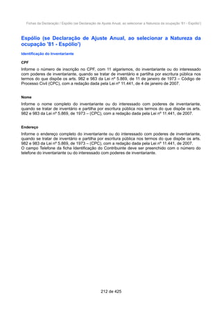 Fichas da Declaração / Espólio (se Declaração de Ajuste Anual, ao selecionar a Natureza da ocupação '81 - Espólio')
Espólio (se Declaração de Ajuste Anual, ao selecionar a Natureza da
ocupação '81 - Espólio')
Identificação do Inventariante
CPF
Informe o número de inscrição no CPF, com 11 algarismos, do inventariante ou do interessado
com poderes de inventariante, quando se tratar de inventário e partilha por escritura pública nos
termos do que dispõe os arts. 982 e 983 da Lei nº 5.869, de 11 de janeiro de 1973 – Código de
Processo Civil (CPC), com a redação dada pela Lei nº 11.441, de 4 de janeiro de 2007.
Nome
Informe o nome completo do inventariante ou do interessado com poderes de inventariante,
quando se tratar de inventário e partilha por escritura pública nos termos do que dispõe os arts.
982 e 983 da Lei nº 5.869, de 1973 – (CPC), com a redação dada pela Lei nº 11.441, de 2007.
Endereço
Informe o endereço completo do inventariante ou do interessado com poderes de inventariante,
quando se tratar de inventário e partilha por escritura pública nos termos do que dispõe os arts.
982 e 983 da Lei nº 5.869, de 1973 – (CPC), com a redação dada pela Lei nº 11.441, de 2007.
O campo Telefone da ficha Identificação do Contribuinte deve ser preenchido com o número do
telefone do inventariante ou do interessado com poderes de inventariante.
212 de 425
 