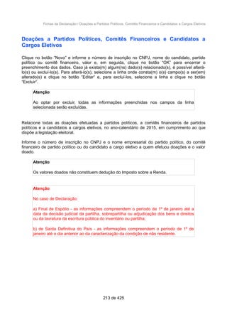 Fichas da Declaração / Doações a Partidos Políticos, Comitês Financeiros e Candidatos a Cargos Eletivos
Doações a Partidos Políticos, Comitês Financeiros e Candidatos a
Cargos Eletivos
Clique no botão “Novo” e informe o número de inscrição no CNPJ, nome do candidato, partido
político ou comitê financeiro, valor e, em seguida, clique no botão “OK” para encerrar o
preenchimento dos dados. Caso já exista(m) algum(ns) dado(s) relacionado(s), é possível alterá-
lo(s) ou excluí-lo(s). Para alterá-lo(s), selecione a linha onde consta(m) o(s) campo(s) a ser(em)
alterado(s) e clique no botão “Editar” e, para excluí-los, selecione a linha e clique no botão
“Excluir”.
Atenção
Ao optar por excluir, todas as informações preenchidas nos campos da linha
selecionada serão excluídas.
Relacione todas as doações efetuadas a partidos políticos, a comitês financeiros de partidos
políticos e a candidatos a cargos eletivos, no ano-calendário de 2015, em cumprimento ao que
dispõe a legislação eleitoral.
Informe o número de inscrição no CNPJ e o nome empresarial do partido político, do comitê
financeiro de partido político ou do candidato a cargo eletivo a quem efetuou doações e o valor
doado.
Atenção
Os valores doados não constituem dedução do Imposto sobre a Renda.
Atenção
No caso de Declaração:
a) Final de Espólio - as informações compreendem o período de 1º de janeiro até a
data da decisão judicial da partilha, sobrepartilha ou adjudicação dos bens e direitos
ou da lavratura da escritura pública do inventário ou partilha;
b) de Saída Definitiva do País - as informações compreendem o período de 1º de
janeiro até o dia anterior ao da caracterização da condição de não residente.
213 de 425
 