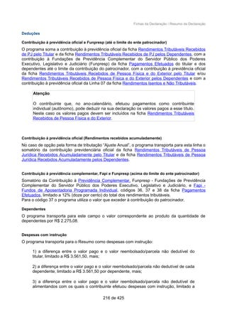 Fichas da Declaração / Resumo da Declaração
Deduções
Contribuição à previdência oficial e Funpresp (até o limite do ente patrocinador)
O programa soma a contribuição à previdência oficial da ficha Rendimentos Tributáveis Recebidos
de PJ pelo Titular e da ficha Rendimentos Tributáveis Recebidos de PJ pelos Dependentes, com a
contribuição à Fundações de Previdência Complementar do Servidor Público dos Poderes
Executivo, Legislativo e Judiciário (Funpresp) da ficha Pagamentos Efetuados do titular e dos
dependentes até o limite da contribuição do patrocinador, com a contribuição à previdência oficial
da ficha Rendimentos Tributáveis Recebidos de Pessoa Física e do Exterior pelo Titular e/ou
Rendimentos Tributáveis Recebidos de Pessoa Física e do Exterior pelos Dependentes e com a
contribuição à previdência oficial da Linha 07 da ficha Rendimentos Isentos e Não Tributáveis.
Atenção
O contribuinte que, no ano-calendário, efetuou pagamentos como contribuinte
individual (autônomo), pode deduzir na sua declaração os valores pagos a esse título.
Neste caso os valores pagos devem ser incluídos na ficha Rendimentos Tributáveis
Recebidos de Pessoa Física e do Exterior.
Contribuição à previdência oficial (Rendimentos recebidos acumuladamente)
No caso de opção pela forma de tributação “Ajuste Anual”, o programa transporta para esta linha o
somatório da contribuição previdenciária oficial da ficha Rendimentos Tributáveis de Pessoa
Jurídica Recebidos Acumuladamente pelo Titular e da ficha Rendimentos Tributáveis de Pessoa
Jurídica Recebidos Acumuladamente pelos Dependentes.
Contribuição à previdência complementar, Fapi e Funpresp (acima do limite do ente patrocinador)
Somatório da Contribuição à Previdência Complementar, Funpresp - Fundações de Previdência
Complementar do Servidor Público dos Poderes Executivo, Legislativo e Judiciário, e Fapi -
Fundos de Aposentadoria Programada Individual, códigos 36, 37 e 38 da ficha Pagamentos
Efetuados, limitado a 12% (doze por cento) do total dos rendimentos tributáveis.
Para o código 37 o programa utiliza o valor que exceder à contribuição do patrocinador.
Dependentes
O programa transporta para este campo o valor correspondente ao produto da quantidade de
dependentes por R$ 2.275,08.
Despesas com instrução
O programa transporta para o Resumo como despesas com instrução:
1) a diferença entre o valor pago e o valor reembolsado/parcela não dedutível do
titular, limitado a R$ 3.561,50, mais;
2) a diferença entre o valor pago e o valor reembolsado/parcela não dedutível de cada
dependente, limitado a R$ 3.561,50 por dependente, mais;
3) a diferença entre o valor pago e o valor reembolsado/parcela não dedutível de
alimentandos com os quais o contribuinte efetuou despesas com instrução, limitado a
216 de 425
 