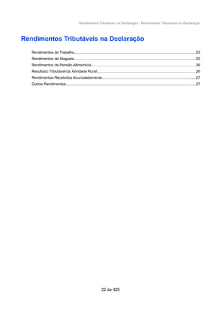 Rendimentos Tributáveis na Declaração / Rendimentos Tributáveis na Declaração
Rendimentos Tributáveis na Declaração
Rendimentos do Trabalho.....................................................................................................................23
Rendimentos de Aluguéis.....................................................................................................................25
Rendimentos de Pensão Alimentícia....................................................................................................26
Resultado Tributável da Atividade Rural...............................................................................................26
Rendimentos Recebidos Acumuladamente..........................................................................................27
Outros Rendimentos.............................................................................................................................27
22 de 425
 