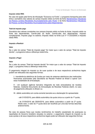 Fichas da Declaração / Resumo da Declaração
Imposto retido RRA
No caso de opção pela forma de tributação “Exclusiva na Fonte”, o programa transporta para esta
linha o somatório dos valores do campo imposto retido na fonte da ficha Rendimentos Tributáveis
de Pessoa Jurídica Recebidos Acumuladamente pelo Titular e da ficha Rendimentos Tributáveis
de Pessoa Jurídica Recebidos Acumuladamente pelos Dependentes.
Total de imposto pago
Somatório dos valores constantes nos campos Imposto retido na fonte do titular, Imposto retido na
fonte dos dependentes, Carnê-Leão do titular, Carnê-Leão dos dependentes, Imposto
complementar, Imposto pago no exterior, Imposto retido na fonte (Lei nº 11.033/2004) e Imposto
retido RRA.
Imposto a Restituir
Valor
Se o valor do campo “Total de imposto pago” for maior que o valor do campo “Total de imposto
devido”, o programa indica a diferença nesta linha.
Imposto a Pagar
Valor
Se o valor do campo “Total de imposto devido” for maior que o valor do campo “Total de imposto
pago”, o programa indica a diferença nesta linha.
O pagamento integral do imposto ou de suas quotas e de seus respectivos acréscimos legais
podem ser efetuados das seguintes formas:
I - transferência eletrônica de fundos por meio de sistemas eletrônicos das instituições
financeiras autorizadas pela Secretaria da Receita Federal do Brasil a operar com
essa modalidade de arrecadação;
II - em qualquer agência bancária integrante da rede arrecadadora de receitas
federais, mediante Documento de Arrecadação de Receitas Federais (Darf), no caso
de pagamento efetuado no Brasil; ou
III - débito automático em conta-corrente bancária se a declaração for apresentada:
- até 31/03/2016, para débito automático da quota única ou a partir da 1ª quota;
- de 01/04/2016 até 29/04/2016, para débito automático a partir da 2ª quota.
Neste caso, o valor da 1ª quota deve ser recolhido por uma das formas descritas
anteriormente.
No caso de pessoa física que receba rendimentos do trabalho assalariado de autarquias ou
repartições do Governo brasileiro situadas no exterior, o pagamento integral do imposto ou de
suas quotas e de seus respectivos acréscimos legais pode ser efetuado das seguintes formas:
225 de 425
 
