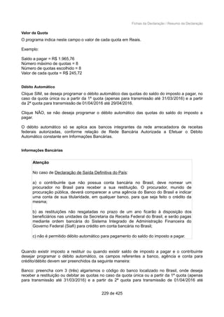 Fichas da Declaração / Resumo da Declaração
Valor da Quota
O programa indica neste campo o valor de cada quota em Reais.
Exemplo:
Saldo a pagar = R$ 1.965,76
Número máximo de quotas = 8
Número de quotas escolhido = 8
Valor de cada quota = R$ 245,72
Débito Automático
Clique SIM, se deseja programar o débito automático das quotas do saldo do imposto a pagar, no
caso da quota única ou a partir da 1ª quota (apenas para transmissão até 31/03/2016) e a partir
da 2ª quota para transmissão de 01/04/2016 até 29/04/2016.
Clique NÃO, se não deseja programar o débito automático das quotas do saldo do imposto a
pagar.
O débito automático só se aplica aos bancos integrantes da rede arrecadadora de receitas
federais autorizadas, conforme relação de Rede Bancária Autorizada a Efetuar o Débito
Automático constante em Informações Bancárias.
Informações Bancárias
Atenção
No caso de Declaração de Saída Definitiva do País:
a) o contribuinte que não possua conta bancária no Brasil, deve nomear um
procurador no Brasil para receber a sua restituição. O procurador, munido de
procuração pública, deverá comparecer a uma agência do Banco do Brasil e indicar
uma conta de sua titularidade, em qualquer banco, para que seja feito o crédito da
mesma;
b) as restituições não resgatadas no prazo de um ano ficarão à disposição dos
beneficiários nas unidades da Secretaria da Receita Federal do Brasil, e serão pagas
mediante ordem bancária do Sistema Integrado de Administração Financeira do
Governo Federal (Siafi) para crédito em conta bancária no Brasil;
c) não é permitido débito automático para pagamento do saldo do imposto a pagar.
Quando existir imposto a restituir ou quando existir saldo de imposto a pagar e o contribuinte
desejar programar o débito automático, os campos referentes a banco, agência e conta para
crédito/débito devem ser preenchidos da seguinte maneira:
Banco: preencha com 3 (três) algarismos o código do banco localizado no Brasil, onde deseja
receber a restituição ou debitar as quotas no caso da quota única ou a partir da 1ª quota (apenas
para transmissão até 31/03/2016) e a partir da 2ª quota para transmissão de 01/04/2016 até
229 de 425
 