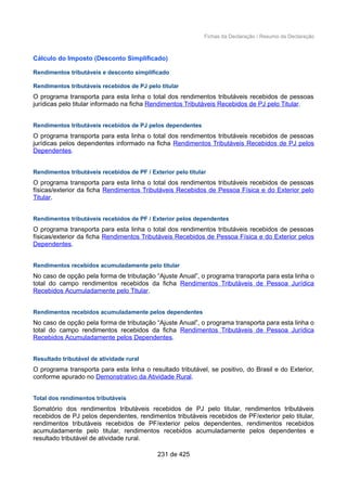 Fichas da Declaração / Resumo da Declaração
Cálculo do Imposto (Desconto Simplificado)
Rendimentos tributáveis e desconto simplificado
Rendimentos tributáveis recebidos de PJ pelo titular
O programa transporta para esta linha o total dos rendimentos tributáveis recebidos de pessoas
jurídicas pelo titular informado na ficha Rendimentos Tributáveis Recebidos de PJ pelo Titular.
Rendimentos tributáveis recebidos de PJ pelos dependentes
O programa transporta para esta linha o total dos rendimentos tributáveis recebidos de pessoas
jurídicas pelos dependentes informado na ficha Rendimentos Tributáveis Recebidos de PJ pelos
Dependentes.
Rendimentos tributáveis recebidos de PF / Exterior pelo titular
O programa transporta para esta linha o total dos rendimentos tributáveis recebidos de pessoas
físicas/exterior da ficha Rendimentos Tributáveis Recebidos de Pessoa Física e do Exterior pelo
Titular.
Rendimentos tributáveis recebidos de PF / Exterior pelos dependentes
O programa transporta para esta linha o total dos rendimentos tributáveis recebidos de pessoas
físicas/exterior da ficha Rendimentos Tributáveis Recebidos de Pessoa Física e do Exterior pelos
Dependentes.
Rendimentos recebidos acumuladamente pelo titular
No caso de opção pela forma de tributação “Ajuste Anual”, o programa transporta para esta linha o
total do campo rendimentos recebidos da ficha Rendimentos Tributáveis de Pessoa Jurídica
Recebidos Acumuladamente pelo Titular.
Rendimentos recebidos acumuladamente pelos dependentes
No caso de opção pela forma de tributação “Ajuste Anual”, o programa transporta para esta linha o
total do campo rendimentos recebidos da ficha Rendimentos Tributáveis de Pessoa Jurídica
Recebidos Acumuladamente pelos Dependentes.
Resultado tributável de atividade rural
O programa transporta para esta linha o resultado tributável, se positivo, do Brasil e do Exterior,
conforme apurado no Demonstrativo da Atividade Rural.
Total dos rendimentos tributáveis
Somatório dos rendimentos tributáveis recebidos de PJ pelo titular, rendimentos tributáveis
recebidos de PJ pelos dependentes, rendimentos tributáveis recebidos de PF/exterior pelo titular,
rendimentos tributáveis recebidos de PF/exterior pelos dependentes, rendimentos recebidos
acumuladamente pelo titular, rendimentos recebidos acumuladamente pelos dependentes e
resultado tributável de atividade rural.
231 de 425
 