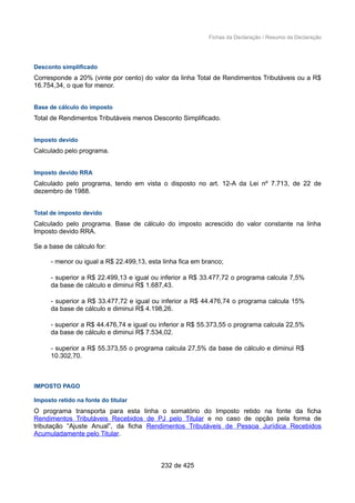 Fichas da Declaração / Resumo da Declaração
Desconto simplificado
Corresponde a 20% (vinte por cento) do valor da linha Total de Rendimentos Tributáveis ou a R$
16.754,34, o que for menor.
Base de cálculo do imposto
Total de Rendimentos Tributáveis menos Desconto Simplificado.
Imposto devido
Calculado pelo programa.
Imposto devido RRA
Calculado pelo programa, tendo em vista o disposto no art. 12-A da Lei nº 7.713, de 22 de
dezembro de 1988.
Total de imposto devido
Calculado pelo programa. Base de cálculo do imposto acrescido do valor constante na linha
Imposto devido RRA.
Se a base de cálculo for:
- menor ou igual a R$ 22.499,13, esta linha fica em branco;
- superior a R$ 22.499,13 e igual ou inferior a R$ 33.477,72 o programa calcula 7,5%
da base de cálculo e diminui R$ 1.687,43.
- superior a R$ 33.477,72 e igual ou inferior a R$ 44.476,74 o programa calcula 15%
da base de cálculo e diminui R$ 4.198,26.
- superior a R$ 44.476,74 e igual ou inferior a R$ 55.373,55 o programa calcula 22,5%
da base de cálculo e diminui R$ 7.534,02.
- superior a R$ 55.373,55 o programa calcula 27,5% da base de cálculo e diminui R$
10.302,70.
IMPOSTO PAGO
Imposto retido na fonte do titular
O programa transporta para esta linha o somatório do Imposto retido na fonte da ficha
Rendimentos Tributáveis Recebidos de PJ pelo Titular e no caso de opção pela forma de
tributação “Ajuste Anual”, da ficha Rendimentos Tributáveis de Pessoa Jurídica Recebidos
Acumuladamente pelo Titular.
232 de 425
 