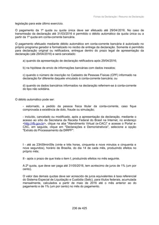 Fichas da Declaração / Resumo da Declaração
legislação para este último exercício.
O pagamento da 1ª quota ou quota única deve ser efetuado até 29/04/2016. No caso de
transmissão da declaração até 31/03/2016 é permitido o débito automático da quota única ou a
partir da 1ª quota em conta-corrente bancária.
O pagamento efetuado mediante débito automático em conta-corrente bancária é autorizado no
próprio programa gerador e formalizado no recibo de entrega da declaração. Somente é permitido
para declaração original ou retificadora, entregue dentro do prazo legal de apresentação da
declaração (até 29/04/2016) e será cancelado:
a) quando da apresentação de declaração retificadora após 29/04/2016;
b) na hipótese de envio de informações bancárias com dados inexatos;
c) quando o número de inscrição no Cadastro de Pessoas Físicas (CPF) informado na
declaração for diferente daquele vinculado à conta-corrente bancária; ou
d) quando os dados bancários informados na declaração referirem-se à conta-corrente
do tipo não solidária.
O débito automático pode ser:
- estornado, a pedido da pessoa física titular da conta-corrente, caso fique
comprovada a existência de dolo, fraude ou simulação;
- incluído, cancelado ou modificado, após a apresentação da declaração, mediante o
acesso ao sítio da Secretaria da Receita Federal do Brasil na Internet, no endereço
<http://rfb.gov.br>, clique na aba "Atendimento Virtual (e-CAC)" e acesse o Portal e-
CAC, em seguida, clique em "Declarações e Demonstrativos", selecione a opção
"Extrato do Processamento da DIRPF":
I - até as 23h59min59s (vinte e três horas, cinquenta e nove minutos e cinquenta e
nove segundos), horário de Brasília, do dia 14 de cada mês, produzindo efeitos no
próprio mês;
II - após o prazo de que trata o item I, produzindo efeitos no mês seguinte.
A 2ª quota, que deve ser paga até 31/05/2016, tem acréscimo de juros de 1% (um por
cento).
O valor das demais quotas deve ser acrescido de juros equivalentes à taxa referencial
do Sistema Especial de Liquidação e Custódia (Selic), para títulos federais, acumulada
mensalmente, calculados a partir de maio de 2016 até o mês anterior ao do
pagamento e de 1% (um por cento) no mês do pagamento.
236 de 425
 