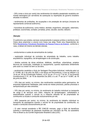 Rendimentos Tributáveis na Declaração / Rendimentos Tributáveis na Declaração
- 25% (vinte e cinco por cento) dos rendimentos do trabalho assalariado recebidos em
moeda estrangeira por servidores de autarquias ou repartições do governo brasileiro
situadas no exterior;
- rendimentos de profissões, de ocupações e de prestação de serviços (inclusive de
representante comercial autônomo);
- honorários de autônomos, como médico, dentista, engenheiro, advogado, veterinário,
professor, economista, contador, jornalista, pintor, escultor, escritor, leiloeiro;
Atenção
O autônomo que prestou serviços exclusivamente à pessoa jurídica e escriturou livro
Caixa deve preencher a coluna Livro Caixa nas abas Titular e/ou Dependentes da
ficha Rendimentos Tributáveis Recebidos de Pessoa Física e do Exterior, conforme o
caso, e deixar em branco as demais colunas.
- emolumentos e custas de serventuários da Justiça;
- exploração individual de contratos de empreitada de trabalho, como trabalho
arquitetônico, topográfico, de terraplenagem e de construção;
- direitos autorais de obras artísticas, didáticas, científicas, urbanísticas, projetos
técnicos de construção, instalação ou equipamento, quando explorados diretamente
pelo autor ou criador do bem ou da obra;
- rendimentos recebidos a título de Vantagem Pecuniária Individual, instituída pela Lei
nº 10.698, de 2 de julho de 2003, e de Abono de Permanência, a que se referem o §
19 do art. 40 da Constituição Federal, o § 5º do art. 2º e o § 1º do art. 3º da Emenda
Constitucional nº 41, de 19 de dezembro de 2003, e o art. 7º da Lei nº 10.887, de 18
de junho de 2004;
- 10% (dez por cento), no mínimo, dos rendimentos recebidos pelos garimpeiros, de
empresas legalmente habilitadas, pela venda de metais preciosos, pedras preciosas e
semipreciosas por eles extraídos.
- 10% (dez por cento), no mínimo, do rendimento do trabalho individual no transporte
de carga e de serviços com trator, máquina de terraplenagem, colheitadeira e
assemelhados quando o veículo ou a máquina utilizada for de propriedade do
contribuinte ou locado e conduzido exclusivamente por ele;
- 60% (sessenta por cento), no mínimo, do rendimento do trabalho individual no
transporte de passageiros quando o veículo for de propriedade do contribuinte, ou
locado e conduzido exclusivamente por ele.
- O valor mensal excedente a R$ 3.940,00 mensais, pago a título de benefícios
indiretos e reembolsos de despesas recebidas por voluntário da Fifa, da subsidiária
Fifa no Brasil ou do Comitê Organizador Brasileiro Ltda (LOC).
24 de 425
 