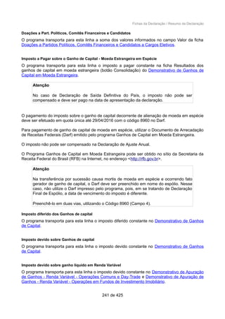 Fichas da Declaração / Resumo da Declaração
Doações a Part. Políticos, Comitês Financeiros e Candidatos
O programa transporta para esta linha a soma dos valores informados no campo Valor da ficha
Doações a Partidos Políticos, Comitês Financeiros e Candidatos a Cargos Eletivos.
Imposto a Pagar sobre o Ganho de Capital - Moeda Estrangeira em Espécie
O programa transporta para esta linha o imposto a pagar constante na ficha Resultados dos
ganhos de capital em moeda estrangeira (botão Consolidação) do Demonstrativo de Ganhos de
Capital em Moeda Estrangeira.
Atenção
No caso de Declaração de Saída Definitiva do País, o imposto não pode ser
compensado e deve ser pago na data de apresentação da declaração.
O pagamento do imposto sobre o ganho de capital decorrente de alienação de moeda em espécie
deve ser efetuado em quota única até 29/04/2016 com o código 8960 no Darf.
Para pagamento de ganho de capital de moeda em espécie, utilizar o Documento de Arrecadação
de Receitas Federais (Darf) emitido pelo programa Ganhos de Capital em Moeda Estrangeira.
O imposto não pode ser compensado na Declaração de Ajuste Anual.
O Programa Ganhos de Capital em Moeda Estrangeira pode ser obtido no sítio da Secretaria da
Receita Federal do Brasil (RFB) na Internet, no endereço <http://rfb.gov.br>.
Atenção
Na transferência por sucessão causa mortis de moeda em espécie e ocorrendo fato
gerador de ganho de capital, o Darf deve ser preenchido em nome do espólio. Nesse
caso, não utilize o Darf impresso pelo programa, pois, em se tratando de Declaração
Final de Espólio, a data de vencimento do imposto é diferente.
Preenchê-lo em duas vias, utilizando o Código 8960 (Campo 4).
Imposto diferido dos Ganhos de capital
O programa transporta para esta linha o imposto diferido constante no Demonstrativo de Ganhos
de Capital.
Imposto devido sobre Ganhos de capital
O programa transporta para esta linha o imposto devido constante no Demonstrativo de Ganhos
de Capital.
Imposto devido sobre ganho líquido em Renda Variável
O programa transporta para esta linha o imposto devido constante no Demonstrativo de Apuração
de Ganhos - Renda Variável - Operações Comuns e Day-Trade e Demonstrativo de Apuração de
Ganhos - Renda Variável - Operações em Fundos de Investimento Imobiliário.
241 de 425
 