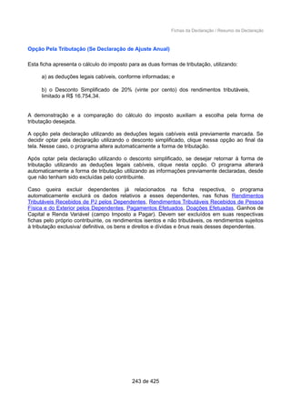 Fichas da Declaração / Resumo da Declaração
Opção Pela Tributação (Se Declaração de Ajuste Anual)
Esta ficha apresenta o cálculo do imposto para as duas formas de tributação, utilizando:
a) as deduções legais cabíveis, conforme informadas; e
b) o Desconto Simplificado de 20% (vinte por cento) dos rendimentos tributáveis,
limitado a R$ 16.754,34.
A demonstração e a comparação do cálculo do imposto auxiliam a escolha pela forma de
tributação desejada.
A opção pela declaração utilizando as deduções legais cabíveis está previamente marcada. Se
decidir optar pela declaração utilizando o desconto simplificado, clique nessa opção ao final da
tela. Nesse caso, o programa altera automaticamente a forma de tributação.
Após optar pela declaração utilizando o desconto simplificado, se desejar retornar à forma de
tributação utilizando as deduções legais cabíveis, clique nesta opção. O programa alterará
automaticamente a forma de tributação utilizando as informações previamente declaradas, desde
que não tenham sido excluídas pelo contribuinte.
Caso queira excluir dependentes já relacionados na ficha respectiva, o programa
automaticamente excluirá os dados relativos a esses dependentes, nas fichas Rendimentos
Tributáveis Recebidos de PJ pelos Dependentes, Rendimentos Tributáveis Recebidos de Pessoa
Física e do Exterior pelos Dependentes, Pagamentos Efetuados, Doações Efetuadas, Ganhos de
Capital e Renda Variável (campo Imposto a Pagar). Devem ser excluídos em suas respectivas
fichas pelo próprio contribuinte, os rendimentos isentos e não tributáveis, os rendimentos sujeitos
à tributação exclusiva/ definitiva, os bens e direitos e dívidas e ônus reais desses dependentes.
243 de 425
 