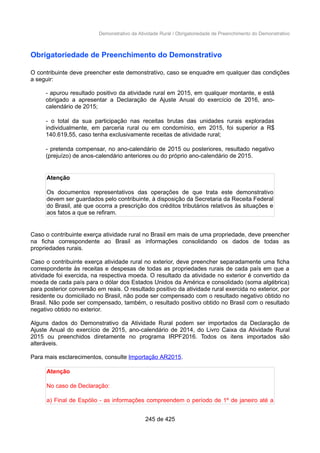 Demonstrativo da Atividade Rural / Obrigatoriedade de Preenchimento do Demonstrativo
Obrigatoriedade de Preenchimento do Demonstrativo
O contribuinte deve preencher este demonstrativo, caso se enquadre em qualquer das condições
a seguir:
- apurou resultado positivo da atividade rural em 2015, em qualquer montante, e está
obrigado a apresentar a Declaração de Ajuste Anual do exercício de 2016, ano-
calendário de 2015;
- o total da sua participação nas receitas brutas das unidades rurais exploradas
individualmente, em parceria rural ou em condomínio, em 2015, foi superior a R$
140.619,55, caso tenha exclusivamente receitas de atividade rural;
- pretenda compensar, no ano-calendário de 2015 ou posteriores, resultado negativo
(prejuízo) de anos-calendário anteriores ou do próprio ano-calendário de 2015.
Atenção
Os documentos representativos das operações de que trata este demonstrativo
devem ser guardados pelo contribuinte, à disposição da Secretaria da Receita Federal
do Brasil, até que ocorra a prescrição dos créditos tributários relativos às situações e
aos fatos a que se refiram.
Caso o contribuinte exerça atividade rural no Brasil em mais de uma propriedade, deve preencher
na ficha correspondente ao Brasil as informações consolidando os dados de todas as
propriedades rurais.
Caso o contribuinte exerça atividade rural no exterior, deve preencher separadamente uma ficha
correspondente às receitas e despesas de todas as propriedades rurais de cada país em que a
atividade foi exercida, na respectiva moeda. O resultado da atividade no exterior é convertido da
moeda de cada país para o dólar dos Estados Unidos da América e consolidado (soma algébrica)
para posterior conversão em reais. O resultado positivo da atividade rural exercida no exterior, por
residente ou domiciliado no Brasil, não pode ser compensado com o resultado negativo obtido no
Brasil. Não pode ser compensado, também, o resultado positivo obtido no Brasil com o resultado
negativo obtido no exterior.
Alguns dados do Demonstrativo da Atividade Rural podem ser importados da Declaração de
Ajuste Anual do exercício de 2015, ano-calendário de 2014, do Livro Caixa da Atividade Rural
2015 ou preenchidos diretamente no programa IRPF2016. Todos os itens importados são
alteráveis.
Para mais esclarecimentos, consulte Importação AR2015.
Atenção
No caso de Declaração:
a) Final de Espólio - as informações compreendem o período de 1º de janeiro até a
245 de 425
 