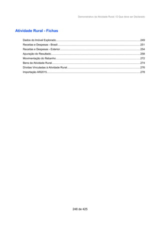 Demonstrativo da Atividade Rural / O Que deve ser Declarado
Atividade Rural - Fichas
Dados do Imóvel Explorado................................................................................................................249
Receitas e Despesas - Brasil..............................................................................................................251
Receitas e Despesas - Exterior..........................................................................................................254
Apuração do Resultado......................................................................................................................258
Movimentação do Rebanho................................................................................................................272
Bens da Atividade Rural.....................................................................................................................274
Dívidas Vinculadas à Atividade Rural.................................................................................................276
Importação AR2015............................................................................................................................278
248 de 425
 