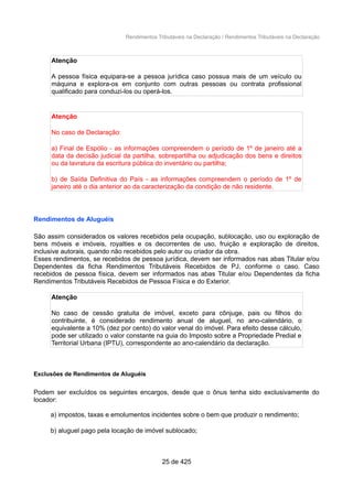 Rendimentos Tributáveis na Declaração / Rendimentos Tributáveis na Declaração
Atenção
A pessoa física equipara-se a pessoa jurídica caso possua mais de um veículo ou
máquina e explora-os em conjunto com outras pessoas ou contrata profissional
qualificado para conduzi-los ou operá-los.
Atenção
No caso de Declaração:
a) Final de Espólio - as informações compreendem o período de 1º de janeiro até a
data da decisão judicial da partilha, sobrepartilha ou adjudicação dos bens e direitos
ou da lavratura da escritura pública do inventário ou partilha;
b) de Saída Definitiva do País - as informações compreendem o período de 1º de
janeiro até o dia anterior ao da caracterização da condição de não residente.
Rendimentos de Aluguéis
São assim considerados os valores recebidos pela ocupação, sublocação, uso ou exploração de
bens móveis e imóveis, royalties e os decorrentes de uso, fruição e exploração de direitos,
inclusive autorais, quando não recebidos pelo autor ou criador da obra.
Esses rendimentos, se recebidos de pessoa jurídica, devem ser informados nas abas Titular e/ou
Dependentes da ficha Rendimentos Tributáveis Recebidos de PJ, conforme o caso. Caso
recebidos de pessoa física, devem ser informados nas abas Titular e/ou Dependentes da ficha
Rendimentos Tributáveis Recebidos de Pessoa Física e do Exterior.
Atenção
No caso de cessão gratuita de imóvel, exceto para cônjuge, pais ou filhos do
contribuinte, é considerado rendimento anual de aluguel, no ano-calendário, o
equivalente a 10% (dez por cento) do valor venal do imóvel. Para efeito desse cálculo,
pode ser utilizado o valor constante na guia do Imposto sobre a Propriedade Predial e
Territorial Urbana (IPTU), correspondente ao ano-calendário da declaração.
Exclusões de Rendimentos de Aluguéis
Podem ser excluídos os seguintes encargos, desde que o ônus tenha sido exclusivamente do
locador:
a) impostos, taxas e emolumentos incidentes sobre o bem que produzir o rendimento;
b) aluguel pago pela locação de imóvel sublocado;
25 de 425
 