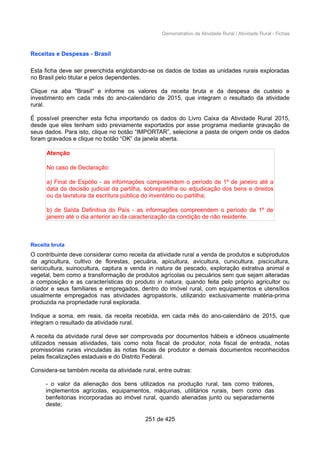 Demonstrativo da Atividade Rural / Atividade Rural - Fichas
Receitas e Despesas - Brasil
Esta ficha deve ser preenchida englobando-se os dados de todas as unidades rurais exploradas
no Brasil pelo titular e pelos dependentes.
Clique na aba "Brasil" e informe os valores da receita bruta e da despesa de custeio e
investimento em cada mês do ano-calendário de 2015, que integram o resultado da atividade
rural.
É possível preencher esta ficha importando os dados do Livro Caixa da Atividade Rural 2015,
desde que eles tenham sido previamente exportados por esse programa mediante gravação de
seus dados. Para isto, clique no botão “IMPORTAR”, selecione a pasta de origem onde os dados
foram gravados e clique no botão “OK” da janela aberta.
Atenção
No caso de Declaração:
a) Final de Espólio - as informações compreendem o período de 1º de janeiro até a
data da decisão judicial da partilha, sobrepartilha ou adjudicação dos bens e direitos
ou da lavratura da escritura pública do inventário ou partilha;
b) de Saída Definitiva do País - as informações compreendem o período de 1º de
janeiro até o dia anterior ao da caracterização da condição de não residente.
Receita bruta
O contribuinte deve considerar como receita da atividade rural a venda de produtos e subprodutos
da agricultura, cultivo de florestas, pecuária, apicultura, avicultura, cunicultura, piscicultura,
sericicultura, suinocultura, captura e venda in natura de pescado, exploração extrativa animal e
vegetal, bem como a transformação de produtos agrícolas ou pecuários sem que sejam alteradas
a composição e as características do produto in natura, quando feita pelo próprio agricultor ou
criador e seus familiares e empregados, dentro do imóvel rural, com equipamentos e utensílios
usualmente empregados nas atividades agropastoris, utilizando exclusivamente matéria-prima
produzida na propriedade rural explorada.
Indique a soma, em reais, da receita recebida, em cada mês do ano-calendário de 2015, que
integram o resultado da atividade rural.
A receita da atividade rural deve ser comprovada por documentos hábeis e idôneos usualmente
utilizados nessas atividades, tais como nota fiscal de produtor, nota fiscal de entrada, notas
promissórias rurais vinculadas às notas fiscais de produtor e demais documentos reconhecidos
pelas fiscalizações estaduais e do Distrito Federal.
Considera-se também receita da atividade rural, entre outras:
- o valor da alienação dos bens utilizados na produção rural, tais como tratores,
implementos agrícolas, equipamentos, máquinas, utilitários rurais, bem como das
benfeitorias incorporadas ao imóvel rural, quando alienadas junto ou separadamente
deste;
251 de 425
 