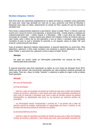 Demonstrativo da Atividade Rural / Atividade Rural - Fichas
Receitas e Despesas - Exterior
Esta ficha deve ser preenchida englobando-se os dados de todas as unidades rurais exploradas
em cada país. Caso haja atividade em mais de um país, preencha uma ficha de Receitas e
Despesas para cada um deles, selecionando no campo do País, aquele em que foi exercida a
atividade rural.
Para iniciar o preenchimento selecione a aba Exterior, clique no botão “Novo” e informe o país de
acordo com o local do imóvel rural explorado, a receita bruta total – moeda original, a despesa de
custeio/investimento total – moeda original e o Resultado - US$, o qual deve ser obtido pela
conversão do resultado - moeda original para dólares dos Estados Unidos da América pelo seu
valor fixado, para o último dia do ano-calendário a que se refere o resultado, pela autoridade
monetária do país no qual a atividade foi exercida, e, em seguida, clique no botão “Ok” para
encerrar o preenchimento dos dados.
Caso já exista(m) algum(ns) dado(s) relacionado(s), é possível alterá-lo(s) ou excluí-lo(s). Para
alterá-lo(s), selecione a linha onde consta(m) o(s) campo(s) a ser(em) alterado(s) e clique no
botão “Editar” e, para excluí-los, selecione a linha e clique no botão “Excluir”.
Atenção
Ao optar por excluir, todas as informações preenchidas nos campos da linha
selecionada serão excluídas.
É possível preencher esta ficha importando os dados do Livro Caixa da Atividade Rural 2015,
desde que eles tenham sido previamente exportados por este programa mediante gravação de
seus dados. Para isto, clique no botão “Importar” e selecione a pasta de origem onde os dados
foram gravados.
Atenção
No caso de Declaração:
a) Final de Espólio
- informe o valor do resultado convertido da moeda do país para o dólar dos Estados
Unidos da América, utilizando o valor fixado para este, pela autoridade monetária do
país onde foi exercida a atividade rural, para a data da decisão judicial da partilha
sobrepartilha ou adjudicação dos bens ou da lavratura da escritura pública do
inventário;
- as informações devem compreender o período de 1º de janeiro até a data da
decisão judicial da partilha, sobrepartilha ou adjudicação dos bens e direitos ou da
lavratura da escritura pública do inventário ou partilha.
b) de Saída Definitiva do País
- informe o valor do resultado convertido da moeda do país para o dólar dos Estados
Unidos da América, utilizando o valor fixado para este, pela autoridade monetária do
254 de 425
 