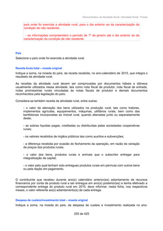 Demonstrativo da Atividade Rural / Atividade Rural - Fichas
país onde foi exercida a atividade rural, para o dia anterior ao da caracterização da
condição de não residente;
- as informações compreendem o período de 1º de janeiro até o dia anterior ao da
caracterização da condição de não residente.
País
Selecione o país onde foi exercida a atividade rural.
Receita bruta total – moeda original
Indique a soma, na moeda do país, da receita recebida, no ano-calendário de 2015, que integra o
resultado da atividade rural.
As receitas da atividade rural devem ser comprovadas por documentos hábeis e idôneos
usualmente utilizados nessa atividade, tais como nota fiscal de produtor, nota fiscal de entrada,
notas promissórias rurais vinculadas às notas fiscais de produtor e demais documentos
reconhecidos pela legislação do país.
Considera-se também receita da atividade rural, entre outras:
- o valor da alienação dos bens utilizados na produção rural, tais como tratores,
implementos agrícolas, equipamentos, máquinas, utilitários rurais, bem como das
benfeitorias incorporadas ao imóvel rural, quando alienadas junto ou separadamente
deste;
- as sobras líquidas pagas, creditadas ou distribuídas pelas sociedades cooperativas
rurais;
- os valores recebidos de órgãos públicos tais como auxílios e subvenções;
- a diferença recebida por ocasião do fechamento da operação, em razão da variação
de preços dos produtos rurais;
- o valor dos bens, produtos rurais e animais que o subscritor entregar para
integralização de capital;
- o valor pelo qual tenham sido entregues produtos rurais em permuta com outros bens
ou pela dação em pagamento.
O contribuinte que recebeu durante ano(s) calendário anterior(es) adiantamento de recursos
financeiros por conta de produto rural a ser entregue em ano(s) posterior(es) e tenha efetivado a
correspondente entrega do produto rural em 2015, deve informar, nesta ficha, nos respectivos
meses, o valor referente ao(s) adiantamento(s) de cada entrega.
Despesa de custeio/investimento total – moeda original
Indique a soma, na moeda do país, da despesa de custeio e investimento realizada no ano-
255 de 425
 