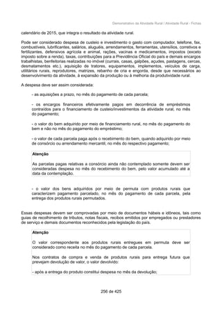 Demonstrativo da Atividade Rural / Atividade Rural - Fichas
calendário de 2015, que integra o resultado da atividade rural.
Pode ser considerado despesa de custeio e investimento o gasto com computador, telefone, fax,
combustíveis, lubrificantes, salários, aluguéis, arrendamentos, ferramentas, utensílios, corretivos e
fertilizantes, defensivos agrícola e animal, rações, vacinas e medicamentos, impostos (exceto
imposto sobre a renda), taxas, contribuições para a Previdência Oficial do país e demais encargos
trabalhistas, benfeitorias realizadas no imóvel (currais, casas, galpões, açudes, pastagens, cercas,
desmatamentos etc.), aquisição de tratores, equipamentos, implementos, veículos de carga,
utilitários rurais, reprodutores, matrizes, rebanho de cria e engorda, desde que necessários ao
desenvolvimento da atividade, à expansão da produção ou à melhoria da produtividade rural.
A despesa deve ser assim considerada:
- as aquisições a prazo, no mês do pagamento de cada parcela;
- os encargos financeiros efetivamente pagos em decorrência de empréstimos
contraídos para o financiamento de custeio/investimentos da atividade rural, no mês
do pagamento;
- o valor do bem adquirido por meio de financiamento rural, no mês do pagamento do
bem e não no mês do pagamento do empréstimo;
- o valor de cada parcela paga após o recebimento do bem, quando adquirido por meio
de consórcio ou arrendamento mercantil, no mês do respectivo pagamento;
Atenção
As parcelas pagas relativas a consórcio ainda não contemplado somente devem ser
consideradas despesa no mês do recebimento do bem, pelo valor acumulado até a
data da contemplação.
- o valor dos bens adquiridos por meio de permuta com produtos rurais que
caracterizem pagamento parcelado, no mês do pagamento de cada parcela, pela
entrega dos produtos rurais permutados.
Essas despesas devem ser comprovadas por meio de documentos hábeis e idôneos, tais como
guias de recolhimento de tributos, notas fiscais, recibos emitidos por empregados ou prestadores
de serviço e demais documentos reconhecidos pela legislação do país.
Atenção
O valor correspondente aos produtos rurais entregues em permuta deve ser
considerado como receita no mês do pagamento de cada parcela.
Nos contratos de compra e venda de produtos rurais para entrega futura que
prevejam devolução de valor, o valor devolvido:
- após a entrega do produto constitui despesa no mês da devolução;
256 de 425
 