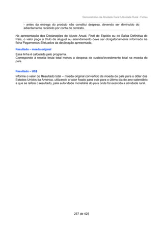 Demonstrativo da Atividade Rural / Atividade Rural - Fichas
- antes da entrega do produto não constitui despesa, devendo ser diminuído do
adiantamento recebido por conta do contrato.
Na apresentação das Declarações de Ajuste Anual, Final de Espólio ou de Saída Definitiva do
País, o valor pago a título de aluguel ou arrendamento deve ser obrigatoriamente informado na
ficha Pagamentos Efetuados da declaração apresentada.
Resultado – moeda original
Essa linha é calculada pelo programa.
Corresponde à receita bruta total menos a despesa de custeio/investimento total na moeda do
país.
Resultado – US$
Informe o valor do Resultado total – moeda original convertido da moeda do país para o dólar dos
Estados Unidos da América, utilizando o valor fixado para este para o último dia do ano-calendário
a que se refere o resultado, pela autoridade monetária do país onde foi exercida a atividade rural.
257 de 425
 