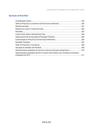 Demonstrativo da Atividade Rural / Atividade Rural - Fichas
Apuração do Resultado
Considerações Gerais...................................................................................................................259
Saldo de Prejuízo(s) a Compensar de Exercício(s) Anterior(es)...................................................260
Receita bruta total..........................................................................................................................261
Despesa de custeio e investimento total.......................................................................................262
Resultado......................................................................................................................................263
Limite de 20% Sobre a Receita Bruta Total...................................................................................264
Opção pela Forma de Apuração do Resultado Tributável.............................................................265
Compensação de Prejuízo(s) de Exercício(s) Anterior(es)............................................................266
Resultado Tributável......................................................................................................................267
Saldo de Prejuízo(s) a Compensar................................................................................................268
Apuração do resultado não tributável............................................................................................269
Adiantamento(s) recebido(s) em 2015 por conta de venda para entrega futura............................270
Adiantamento(s) recebido(s) até 2014 a ser(em) informado(s) como receita(s) de produto(s)
entregue(s) em 2015.....................................................................................................................271
258 de 425
 