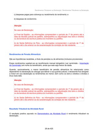 Rendimentos Tributáveis na Declaração / Rendimentos Tributáveis na Declaração
c) despesas pagas para cobrança ou recebimento do rendimento; e
d) despesas de condomínio.
Atenção
No caso de Declaração:
a) Final de Espólio - as informações compreendem o período de 1º de janeiro até a
data da decisão judicial da partilha, sobrepartilha ou adjudicação dos bens e direitos
ou da lavratura da escritura pública do inventário ou partilha;
b) de Saída Definitiva do País - as informações compreendem o período de 1º de
janeiro até o dia anterior ao da caracterização da condição de não residente.
Rendimentos de Pensão Alimentícia
São as importâncias recebidas, a título de pensões ou de alimentos (inclusive provisionais).
Esses rendimentos sujeitam-se ao recolhimento mensal obrigatório (ver carnê-leão - Importação
do Carnê-leão) em nome do beneficiário, ainda que este seja menor de idade.
Quando, opcionalmente, o menor beneficiário de pensão alimentícia for relacionado como
dependente na declaração do cônjuge que detiver a sua guarda judicial, o declarante fica obrigado
a incluir em sua declaração os rendimentos do menor, bem como os bens e direitos e dívidas e
ônus reais dele.
Atenção
No caso de Declaração:
a) Final de Espólio - as informações compreendem o período de 1º de janeiro até a
data da decisão judicial da partilha, sobrepartilha ou adjudicação dos bens e direitos
ou da lavratura da escritura pública do inventário ou partilha;
b) de Saída Definitiva do País - as informações compreendem o período de 1º de
janeiro até o dia anterior ao da caracterização da condição de não residente.
Resultado Tributável da Atividade Rural
O resultado positivo apurado no Demonstrativo da Atividade Rural é rendimento tributável na
declaração.
26 de 425
 