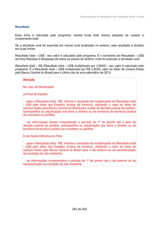 Demonstrativo da Atividade Rural / Atividade Rural - Fichas
Resultado
Essa linha é calculada pelo programa: receita bruta total menos despesa de custeio e
investimento total.
Se a atividade rural for exercida em imóvel rural localizado no exterior, este resultado é dividido
em duas linhas:
Resultado total – US$ - seu valor é calculado pelo programa. É o somatório do Resultado – US$
da ficha Receitas e Despesas de todos os países do exterior onde foi exercida a atividade rural.
Resultado total – R$ (Resultado total – US$ multiplicado por 3,9042) - seu valor é calculado pelo
programa. É o Resultado total – US$ multiplicado por R$ 3,9042, valor do dólar de compra fixado
pelo Banco Central do Brasil para o último dia do ano-calendário de 2015.
Atenção
No caso de Declaração:
a) Final de Espólio:
- para o Resultado total - R$, informe o resultado da multiplicação do Resultado total
- US$ pelo dólar dos Estados Unidos da América, utilizando o valor do dólar de
compra fixado pelo Banco Central do Brasil para a data da decisão judicial da partilha,
sobrepartilha ou adjudicação dos bens e direitos ou da lavratura da escritura pública
do inventário ou partilha;
- as informações devem compreender o período de 1º de janeiro até a data da
decisão judicial da partilha, sobrepartilha ou adjudicação dos bens e direitos ou da
lavratura da escritura pública do inventário ou partilha.
b) de Saída Definitiva do País:
- para o Resultado total - R$, informe o resultado da multiplicação do Resultado total
- US$ pelo dólar dos Estados Unidos da América, utilizando o valor do dólar de
compra fixado pelo Banco Central do Brasil para o dia anterior ao da caracterização
da condição de não residente;
- as informações compreendem o período de 1º de janeiro até o dia anterior ao da
caracterização da condição de não residente.
263 de 425
 