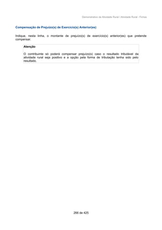 Demonstrativo da Atividade Rural / Atividade Rural - Fichas
Compensação de Prejuízo(s) de Exercício(s) Anterior(es)
Indique, nesta linha, o montante de prejuízo(s) de exercício(s) anterior(es) que pretende
compensar.
Atenção
O contribuinte só poderá compensar prejuízo(s) caso o resultado tributável da
atividade rural seja positivo e a opção pela forma de tributação tenha sido pelo
resultado.
266 de 425
 