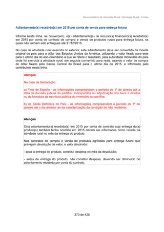 Demonstrativo da Atividade Rural / Atividade Rural - Fichas
Adiantamento(s) recebido(s) em 2015 por conta de venda para entrega futura
Informe nesta linha, se houver(em), o(s) adiantamento(s) de recurso(s) financeiro(s) recebido(s)
em 2015 por conta de contrato de compra e venda de produtos rurais para entrega futura, os
quais não tenham sido entregues até 31/12/2015.
No caso de atividade rural exercida no exterior, este adiantamento deve ser convertido da moeda
original do país para o dólar dos Estados Unidos da América, utilizando o valor fixado para este
para o último dia do ano-calendário a que se refere o resultado, pela autoridade monetária do país
onde foi exercida a atividade rural, em seguida convertido para reais, usando o valor de compra
do dólar fixado pelo Banco Central do Brasil para o último dia de 2015, e informado pelo
contribuinte nesta linha.
Atenção
No caso de Declaração:
a) Final de Espólio - as informações compreendem o período de 1º de janeiro até a
data da decisão judicial da partilha, sobrepartilha ou adjudicação dos bens e direitos
ou da lavratura da escritura pública do inventário ou partilha;
b) de Saída Definitiva do País - as informações compreendem o período de 1º de
janeiro até o dia anterior ao da caracterização da condição de não residente.
Atenção
O(s) adiantamento(s) recebido(s) em 2015 por conta de contrato cuja entrega do(s)
produto(s) também tenha ocorrido em 2015 devem ser informados como receita da
atividade rural no mês da entrega do produto.
Nos contratos de compra e venda de produtos agrícolas para entrega futura que
prevejam devolução de valor, o valor devolvido:
- após a entrega do produto, constitui despesa no mês da devolução;
- antes da entrega do produto, não constitui despesa, devendo ser diminuído do
adiantamento recebido por conta do contrato.
270 de 425
 