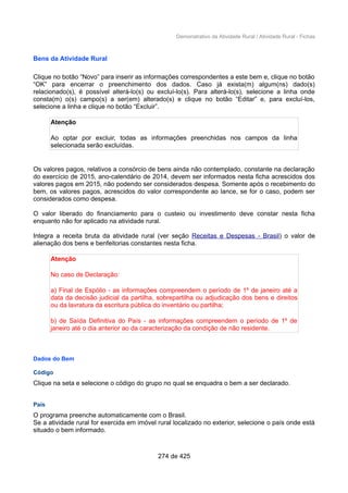 Demonstrativo da Atividade Rural / Atividade Rural - Fichas
Bens da Atividade Rural
Clique no botão “Novo” para inserir as informações correspondentes a este bem e, clique no botão
“OK” para encerrar o preenchimento dos dados. Caso já exista(m) algum(ns) dado(s)
relacionado(s), é possível alterá-lo(s) ou excluí-lo(s). Para alterá-lo(s), selecione a linha onde
consta(m) o(s) campo(s) a ser(em) alterado(s) e clique no botão “Editar” e, para excluí-los,
selecione a linha e clique no botão “Excluir”.
Atenção
Ao optar por excluir, todas as informações preenchidas nos campos da linha
selecionada serão excluídas.
Os valores pagos, relativos a consórcio de bens ainda não contemplado, constante na declaração
do exercício de 2015, ano-calendário de 2014, devem ser informados nesta ficha acrescidos dos
valores pagos em 2015, não podendo ser considerados despesa. Somente após o recebimento do
bem, os valores pagos, acrescidos do valor correspondente ao lance, se for o caso, podem ser
considerados como despesa.
O valor liberado do financiamento para o custeio ou investimento deve constar nesta ficha
enquanto não for aplicado na atividade rural.
Integra a receita bruta da atividade rural (ver seção Receitas e Despesas - Brasil) o valor de
alienação dos bens e benfeitorias constantes nesta ficha.
Atenção
No caso de Declaração:
a) Final de Espólio - as informações compreendem o período de 1º de janeiro até a
data da decisão judicial da partilha, sobrepartilha ou adjudicação dos bens e direitos
ou da lavratura da escritura pública do inventário ou partilha;
b) de Saída Definitiva do País - as informações compreendem o período de 1º de
janeiro até o dia anterior ao da caracterização da condição de não residente.
Dados do Bem
Código
Clique na seta e selecione o código do grupo no qual se enquadra o bem a ser declarado.
País
O programa preenche automaticamente com o Brasil.
Se a atividade rural for exercida em imóvel rural localizado no exterior, selecione o país onde está
situado o bem informado.
274 de 425
 