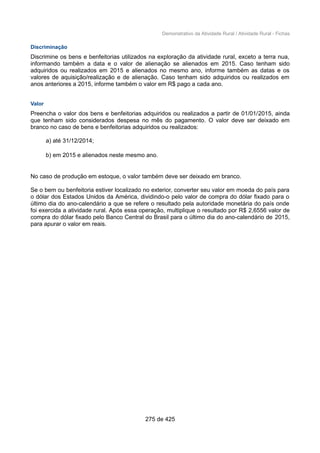 Demonstrativo da Atividade Rural / Atividade Rural - Fichas
Discriminação
Discrimine os bens e benfeitorias utilizados na exploração da atividade rural, exceto a terra nua,
informando também a data e o valor de alienação se alienados em 2015. Caso tenham sido
adquiridos ou realizados em 2015 e alienados no mesmo ano, informe também as datas e os
valores de aquisição/realização e de alienação. Caso tenham sido adquiridos ou realizados em
anos anteriores a 2015, informe também o valor em R$ pago a cada ano.
Valor
Preencha o valor dos bens e benfeitorias adquiridos ou realizados a partir de 01/01/2015, ainda
que tenham sido considerados despesa no mês do pagamento. O valor deve ser deixado em
branco no caso de bens e benfeitorias adquiridos ou realizados:
a) até 31/12/2014;
b) em 2015 e alienados neste mesmo ano.
No caso de produção em estoque, o valor também deve ser deixado em branco.
Se o bem ou benfeitoria estiver localizado no exterior, converter seu valor em moeda do país para
o dólar dos Estados Unidos da América, dividindo-o pelo valor de compra do dólar fixado para o
último dia do ano-calendário a que se refere o resultado pela autoridade monetária do país onde
foi exercida a atividade rural. Após essa operação, multiplique o resultado por R$ 2,6556 valor de
compra do dólar fixado pelo Banco Central do Brasil para o último dia do ano-calendário de 2015,
para apurar o valor em reais.
275 de 425
 