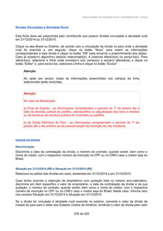 Demonstrativo da Atividade Rural / Atividade Rural - Fichas
Dívidas Vinculadas à Atividade Rural
Esta ficha deve ser preenchida pelo contribuinte que possuir dívidas vinculadas à atividade rural
em 31/12/2014 ou 31/12/2015.
Clique na aba Brasil ou Exterior, de acordo com a vinculação da dívida no país onde a atividade
rural foi exercida e, em seguida, clique no botão “Novo” para inserir as informações
correspondentes a esta dívida e clique no botão “OK” para encerrar o preenchimento dos dados.
Caso já exista(m) algum(ns) dado(s) relacionado(s), é possível alterá-lo(s) ou excluí-lo(s). Para
alterá-lo(s), selecione a linha onde consta(m) o(s) campo(s) a ser(em) alterado(s) e clique no
botão “Editar” e, para excluí-los, selecione a linha e clique no botão “Excluir”.
Atenção
Ao optar por excluir, todas as informações preenchidas nos campos da linha
selecionada serão excluídas.
Atenção
No caso de Declaração:
a) Final de Espólio - as informações compreendem o período de 1º de janeiro até a
data da decisão judicial da partilha, sobrepartilha ou adjudicação dos bens e direitos
ou da lavratura da escritura pública do inventário ou partilha;
b) de Saída Definitiva do País - as informações compreendem o período de 1º de
janeiro até o dia anterior ao da caracterização da condição de não residente.
DADOS DA DÍVIDA
Discriminação
Discrimine a data da contratação da dívida, o número do contrato, quando existir, bem como o
nome do credor, com o respectivo número de inscrição no CPF ou no CNPJ caso o credor seja do
Brasil.
Situação em 31/12/2014 (R$) e Situação em 31/12/2015 (R$)
Relacione os saldos das dívidas em reais, existentes em 31/12/2014 e em 31/12/2015.
Caso tenha ocorrido a obtenção de empréstimo com quitação total no mesmo ano-calendário,
discrimine em item específico o valor do empréstimo, a data da contratação da dívida e da sua
quitação, o número do contrato, quando existir, bem como o nome do credor, com o respectivo
número de inscrição no CPF ou no CNPJ caso o credor seja do Brasil. Neste caso, informe zero
nos campos Situação em 31/12/2014 e Situação em 31/12/2015.
Se a dívida for vinculada à atividade rural exercida no exterior, converta o valor da dívida da
moeda do país para o dólar dos Estados Unidos da América, dividindo o valor da dívida pelo valor
276 de 425
 