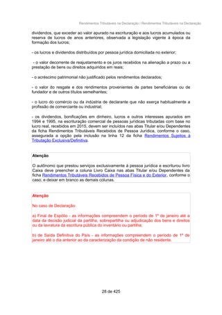 Rendimentos Tributáveis na Declaração / Rendimentos Tributáveis na Declaração
dividendos, que exceder ao valor apurado na escrituração e aos lucros acumulados ou
reserva de lucros de anos anteriores, observada a legislação vigente à época da
formação dos lucros;
- os lucros e dividendos distribuídos por pessoa jurídica domiciliada no exterior;
- o valor decorrente de reajustamento e os juros recebidos na alienação a prazo ou a
prestação de bens ou direitos adquiridos em reais;
- o acréscimo patrimonial não justificado pelos rendimentos declarados;
- o valor do resgate e dos rendimentos provenientes de partes beneficiárias ou de
fundador e de outros títulos semelhantes;
- o lucro do comércio ou da indústria de declarante que não exerça habitualmente a
profissão de comerciante ou industrial;
- os dividendos, bonificações em dinheiro, lucros e outros interesses apurados em
1994 e 1995, na escrituração comercial de pessoas jurídicas tributadas com base no
lucro real, recebidos em 2015, devem ser incluídos nas abas Titular e/ou Dependentes
da ficha Rendimentos Tributáveis Recebidos de Pessoa Jurídica, conforme o caso,
assegurada a opção pela inclusão na linha 12 da ficha Rendimentos Sujeitos à
Tributação Exclusiva/Definitiva.
Atenção
O autônomo que prestou serviços exclusivamente à pessoa jurídica e escriturou livro
Caixa deve preencher a coluna Livro Caixa nas abas Titular e/ou Dependentes da
ficha Rendimentos Tributáveis Recebidos de Pessoa Física e do Exterior, conforme o
caso, e deixar em branco as demais colunas.
Atenção
No caso de Declaração:
a) Final de Espólio - as informações compreendem o período de 1º de janeiro até a
data da decisão judicial da partilha, sobrepartilha ou adjudicação dos bens e direitos
ou da lavratura da escritura pública do inventário ou partilha;
b) de Saída Definitiva do País - as informações compreendem o período de 1º de
janeiro até o dia anterior ao da caracterização da condição de não residente.
28 de 425
 