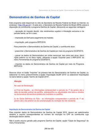 Demonstrativo de Ganhos de Capital / Demonstrativo de Ganhos de Capital
Demonstrativo de Ganhos de Capital
Este programa está disponível no sítio da Secretaria da Receita Federal do Brasil na Internet, no
endereço <http://rfb.gov.br>. A cada ano, a Secretaria da Receita Federal do Brasil (RFB) coloca à
disposição do contribuinte o programa Ganhos de Capital, oferecendo as seguintes vantagens:
- apuração do imposto devido, dos rendimentos sujeitos à tributação exclusiva e da
parcela isenta, se for o caso;
- impressão do Darf para pagamento do imposto;
- importação, pelo programa IRPF2016.
Para preencher o Demonstrativo de Ganhos de Capital, o contribuinte deve:
- preencher o Demonstrativo de Ganhos de Capital por meio do programa GCAP2015;
- gravar os dados do Demonstrativo em mídia removível, tais como pen drive, disco
rígido externo ou no disco rígido, utilizando a opção “Exportar para o IRPF2016” do
menu Ferramentas do programa GCAP2015;
- importar os dados do Demonstrativo de Ganhos de Capital por meio do Programa
IRPF2016.
Deve-se clicar no botão “Importar” da primeira tela do Demonstrativo de Ganhos de Capital, ou
selecionar no menu preenchimento a opção “Importação GCAP 2015” ou selecionar Importações
na barra lateral a opção “Ganho de Capital 2015”.
Atenção
No caso de Declaração:
a) Final de Espólio - as informações compreendem o período de 1º de janeiro até a
data da decisão judicial da partilha, sobrepartilha ou adjudicação dos bens e direitos
ou da lavratura da escritura pública do inventário ou partilha;
b) de Saída Definitiva do País - as informações compreendem o período de 1º de
janeiro até o dia anterior ao da caracterização da condição de não residente.
Importação do Demonstrativo de Ganhos de Capital
Para importar dados do Demonstrativo de Ganhos de Capital 2015, devem ser selecionados
diretório e arquivo correspondentes ao número de inscrição no CPF do contribuinte cuja
declaração estiver aberta.
Não é aceito arquivo gerado pelo programa Ganhos de Capital, opção “Cópia de Segurança” do
menu Ferramentas.
280 de 425
 
