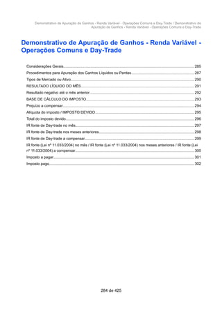 Demonstrativo de Apuração de Ganhos - Renda Variável - Operações Comuns e Day-Trade / Demonstrativo de
Apuração de Ganhos - Renda Variável - Operações Comuns e Day-Trade
Demonstrativo de Apuração de Ganhos - Renda Variável -
Operações Comuns e Day-Trade
Considerações Gerais.............................................................................................................................285
Procedimentos para Apuração dos Ganhos Líquidos ou Perdas............................................................287
Tipos de Mercado ou Ativo......................................................................................................................290
RESULTADO LÍQUIDO DO MÊS.............................................................................................................291
Resultado negativo até o mês anterior....................................................................................................292
BASE DE CÁLCULO DO IMPOSTO........................................................................................................293
Prejuízo a compensar..............................................................................................................................294
Alíquota do imposto / IMPOSTO DEVIDO...............................................................................................295
Total do imposto devido...........................................................................................................................296
IR fonte de Day-trade no mês..................................................................................................................297
IR fonte de Day-trade nos meses anteriores...........................................................................................298
IR fonte de Day-trade a compensar.........................................................................................................299
IR fonte (Lei nº 11.033/2004) no mês / IR fonte (Lei nº 11.033/2004) nos meses anteriores / IR fonte (Lei
nº 11.033/2004) a compensar..................................................................................................................300
Imposto a pagar.......................................................................................................................................301
Imposto pago........................................................................................................................................... 302
284 de 425
 