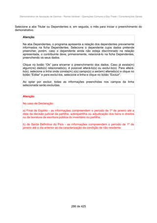 Demonstrativo de Apuração de Ganhos - Renda Variável - Operações Comuns e Day-Trade / Considerações Gerais
Selecione a aba Titular ou Dependentes e, em seguida, o mês para iniciar o preenchimento do
demonstrativo.
Atenção
Na aba Dependentes, o programa apresenta a relação dos dependentes previamente
informados na ficha Dependentes. Selecione o dependente cujos dados pretende
preencher, porém, caso o dependente ainda não esteja discriminado na relação
apresentada, o contribuinte deve, primeiramente, relacioná-lo na ficha Dependentes,
preenchendo os seus dados.
Clique no botão “Ok” para encerrar o preenchimento dos dados. Caso já exista(m)
algum(ns) dado(s) relacionado(s), é possível alterá-lo(s) ou excluí-lo(s). Para alterá-
lo(s), selecione a linha onde consta(m) o(s) campo(s) a ser(em) alterado(s) e clique no
botão “Editar” e para excluí-los, selecione a linha e clique no botão “Excluir”.
Ao optar por excluir, todas as informações preenchidas nos campos da linha
selecionada serão excluídas.
Atenção
No caso de Declaração:
a) Final de Espólio - as informações compreendem o período de 1º de janeiro até a
data da decisão judicial da partilha, sobrepartilha ou adjudicação dos bens e direitos
ou da lavratura da escritura pública do inventário ou partilha;
b) de Saída Definitiva do País - as informações compreendem o período de 1º de
janeiro até o dia anterior ao da caracterização da condição de não residente.
286 de 425
 