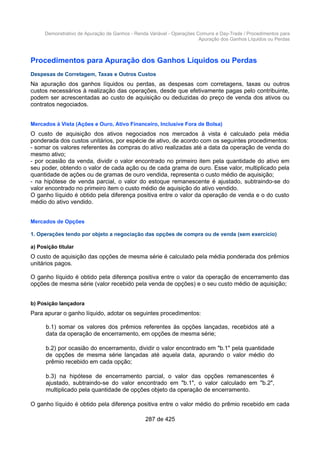 Demonstrativo de Apuração de Ganhos - Renda Variável - Operações Comuns e Day-Trade / Procedimentos para
Apuração dos Ganhos Líquidos ou Perdas
Procedimentos para Apuração dos Ganhos Líquidos ou Perdas
Despesas de Corretagem, Taxas e Outros Custos
Na apuração dos ganhos líquidos ou perdas, as despesas com corretagens, taxas ou outros
custos necessários à realização das operações, desde que efetivamente pagas pelo contribuinte,
podem ser acrescentadas ao custo de aquisição ou deduzidas do preço de venda dos ativos ou
contratos negociados.
Mercados à Vista (Ações e Ouro, Ativo Financeiro, Inclusive Fora de Bolsa)
O custo de aquisição dos ativos negociados nos mercados à vista é calculado pela média
ponderada dos custos unitários, por espécie de ativo, de acordo com os seguintes procedimentos:
- somar os valores referentes às compras do ativo realizadas até a data da operação de venda do
mesmo ativo;
- por ocasião da venda, dividir o valor encontrado no primeiro item pela quantidade do ativo em
seu poder, obtendo o valor de cada ação ou de cada grama de ouro. Esse valor, multiplicado pela
quantidade de ações ou de gramas de ouro vendida, representa o custo médio de aquisição;
- na hipótese de venda parcial, o valor do estoque remanescente é ajustado, subtraindo-se do
valor encontrado no primeiro item o custo médio de aquisição do ativo vendido.
O ganho líquido é obtido pela diferença positiva entre o valor da operação de venda e o do custo
médio do ativo vendido.
Mercados de Opções
1. Operações tendo por objeto a negociação das opções de compra ou de venda (sem exercício)
a) Posição titular
O custo de aquisição das opções de mesma série é calculado pela média ponderada dos prêmios
unitários pagos.
O ganho líquido é obtido pela diferença positiva entre o valor da operação de encerramento das
opções de mesma série (valor recebido pela venda de opções) e o seu custo médio de aquisição;
b) Posição lançadora
Para apurar o ganho líquido, adotar os seguintes procedimentos:
b.1) somar os valores dos prêmios referentes às opções lançadas, recebidos até a
data da operação de encerramento, em opções de mesma série;
b.2) por ocasião do encerramento, dividir o valor encontrado em "b.1" pela quantidade
de opções de mesma série lançadas até aquela data, apurando o valor médio do
prêmio recebido em cada opção;
b.3) na hipótese de encerramento parcial, o valor das opções remanescentes é
ajustado, subtraindo-se do valor encontrado em "b.1", o valor calculado em "b.2",
multiplicado pela quantidade de opções objeto da operação de encerramento.
O ganho líquido é obtido pela diferença positiva entre o valor médio do prêmio recebido em cada
287 de 425
 