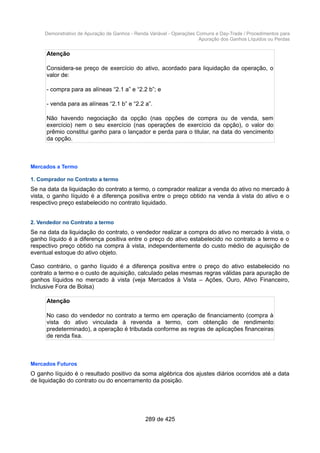 Demonstrativo de Apuração de Ganhos - Renda Variável - Operações Comuns e Day-Trade / Procedimentos para
Apuração dos Ganhos Líquidos ou Perdas
Atenção
Considera-se preço de exercício do ativo, acordado para liquidação da operação, o
valor de:
- compra para as alíneas “2.1 a” e “2.2 b”; e
- venda para as alíneas “2.1 b” e “2.2 a”.
Não havendo negociação da opção (nas opções de compra ou de venda, sem
exercício) nem o seu exercício (nas operações de exercício da opção), o valor do
prêmio constitui ganho para o lançador e perda para o titular, na data do vencimento
da opção.
Mercados a Termo
1. Comprador no Contrato a termo
Se na data da liquidação do contrato a termo, o comprador realizar a venda do ativo no mercado à
vista, o ganho líquido é a diferença positiva entre o preço obtido na venda à vista do ativo e o
respectivo preço estabelecido no contrato liquidado.
2. Vendedor no Contrato a termo
Se na data da liquidação do contrato, o vendedor realizar a compra do ativo no mercado à vista, o
ganho líquido é a diferença positiva entre o preço do ativo estabelecido no contrato a termo e o
respectivo preço obtido na compra à vista, independentemente do custo médio de aquisição de
eventual estoque do ativo objeto.
Caso contrário, o ganho líquido é a diferença positiva entre o preço do ativo estabelecido no
contrato a termo e o custo de aquisição, calculado pelas mesmas regras válidas para apuração de
ganhos líquidos no mercado à vista (veja Mercados à Vista – Ações, Ouro, Ativo Financeiro,
Inclusive Fora de Bolsa)
Atenção
No caso do vendedor no contrato a termo em operação de financiamento (compra à
vista do ativo vinculada à revenda a termo, com obtenção de rendimento
predeterminado), a operação é tributada conforme as regras de aplicações financeiras
de renda fixa.
Mercados Futuros
O ganho líquido é o resultado positivo da soma algébrica dos ajustes diários ocorridos até a data
de liquidação do contrato ou do encerramento da posição.
289 de 425
 