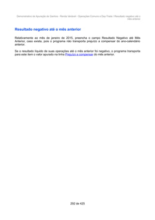 Demonstrativo de Apuração de Ganhos - Renda Variável - Operações Comuns e Day-Trade / Resultado negativo até o
mês anterior
Resultado negativo até o mês anterior
Relativamente ao mês de janeiro de 2015, preencha o campo Resultado Negativo até Mês
Anterior, caso exista, pois o programa não transporta prejuízo a compensar do ano-calendário
anterior.
Se o resultado líquido de suas operações até o mês anterior foi negativo, o programa transporta
para este item o valor apurado na linha Prejuízo a compensar do mês anterior.
292 de 425
 