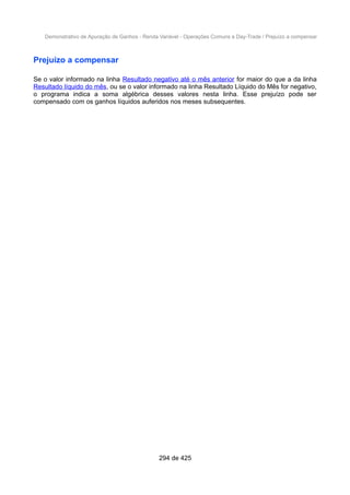 Demonstrativo de Apuração de Ganhos - Renda Variável - Operações Comuns e Day-Trade / Prejuízo a compensar
Prejuízo a compensar
Se o valor informado na linha Resultado negativo até o mês anterior for maior do que a da linha
Resultado líquido do mês, ou se o valor informado na linha Resultado Líquido do Mês for negativo,
o programa indica a soma algébrica desses valores nesta linha. Esse prejuízo pode ser
compensado com os ganhos líquidos auferidos nos meses subsequentes.
294 de 425
 