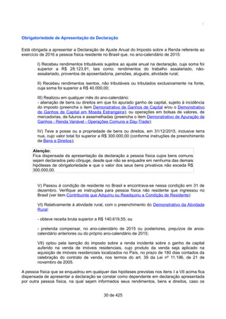 /
Obrigatoriedade de Apresentação da Declaração
Está obrigada a apresentar a Declaração de Ajuste Anual do Imposto sobre a Renda referente ao
exercício de 2016 a pessoa física residente no Brasil que, no ano-calendário de 2015:
I) Recebeu rendimentos tributáveis sujeitos ao ajuste anual na declaração, cuja soma foi
superior a R$ 28.123,91, tais como: rendimentos do trabalho assalariado, não-
assalariado, proventos de aposentadoria, pensões, aluguéis, atividade rural;
II) Recebeu rendimentos isentos, não tributáveis ou tributados exclusivamente na fonte,
cuja soma foi superior a R$ 40.000,00;
III) Realizou em qualquer mês do ano-calendário:
- alienação de bens ou direitos em que foi apurado ganho de capital, sujeito à incidência
do imposto (preencha o item Demonstrativo de Ganhos de Capital e/ou o Demonstrativo
de Ganhos de Capital em Moeda Estrangeira); ou operações em bolsas de valores, de
mercadorias, de futuros e assemelhadas (preencha o item Demonstrativo de Apuração de
Ganhos - Renda Variável - Operações Comuns e Day-Trade);
IV) Teve a posse ou a propriedade de bens ou direitos, em 31/12/2015, inclusive terra
nua, cujo valor total foi superior a R$ 300.000,00 (conforme instruções de preenchimento
da Bens e Direitos);
Atenção:
Fica dispensada da apresentação da declaração a pessoa física cujos bens comuns
sejam declarados pelo cônjuge, desde que não se enquadre em nenhuma das demais
hipóteses de obrigatoriedade e que o valor dos seus bens privativos não exceda R$
300.000,00.
V) Passou à condição de residente no Brasil e encontrava-se nessa condição em 31 de
dezembro. Verifique as instruções para pessoa física não residente que ingressou no
Brasil (ver item Contribuinte que Adquiriu ou Readquiriu a Condição de Residente)
VI) Relativamente à atividade rural, com o preenchimento do Demonstrativo da Atividade
Rural:
- obteve receita bruta superior a R$ 140.619,55; ou
- pretenda compensar, no ano-calendário de 2015 ou posteriores, prejuízos de anos-
calendário anteriores ou do próprio ano-calendário de 2015;
VII) optou pela isenção do imposto sobre a renda incidente sobre o ganho de capital
auferido na venda de imóveis residenciais, cujo produto da venda seja aplicado na
aquisição de imóveis residenciais localizados no País, no prazo de 180 dias contados da
celebração do contrato de venda, nos termos do art. 39 da Lei nº 11.196, de 21 de
novembro de 2005.
A pessoa física que se enquadrou em qualquer das hipóteses previstas nos itens I a VII acima fica
dispensada de apresentar a declaração se constar como dependente em declaração apresentada
por outra pessoa física, na qual sejam informados seus rendimentos, bens e direitos, caso os
30 de 425
 
