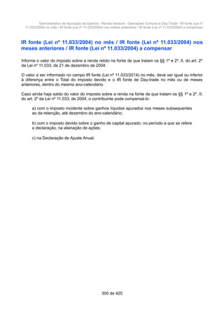 Demonstrativo de Apuração de Ganhos - Renda Variável - Operações Comuns e Day-Trade / IR fonte (Lei nº
11.033/2004) no mês / IR fonte (Lei nº 11.033/2004) nos meses anteriores / IR fonte (Lei nº 11.033/2004) a compensar
IR fonte (Lei nº 11.033/2004) no mês / IR fonte (Lei nº 11.033/2004) nos
meses anteriores / IR fonte (Lei nº 11.033/2004) a compensar
Informe o valor do imposto sobre a renda retido na fonte de que tratam os §§ 1º e 2º, II, do art. 2º
da Lei nº 11.033, de 21 de dezembro de 2004.
O valor a ser informado no campo IR fonte (Lei nº 11.033/2014) no mês, deve ser igual ou inferior
à diferença entre o Total do imposto devido e o IR fonte de Day-trade no mês ou de meses
anteriores, dentro do mesmo ano-calendário.
Caso ainda haja saldo do valor do imposto sobre a renda na fonte de que tratam os §§ 1º e 2º, II,
do art. 2º da Lei nº 11.033, de 2004, o contribuinte pode compensá-lo:
a) com o imposto incidente sobre ganhos líquidos apurados nos meses subsequentes
ao da retenção, até dezembro do ano-calendário;
b) com o imposto devido sobre o ganho de capital apurado, no período a que se refere
a declaração, na alienação de ações;
c) na Declaração de Ajuste Anual.
300 de 425
 