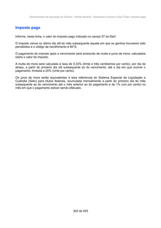 Demonstrativo de Apuração de Ganhos - Renda Variável - Operações Comuns e Day-Trade / Imposto pago
Imposto pago
Informe, nesta linha, o valor do imposto pago indicado no campo 07 do Darf.
O imposto vence no último dia útil do mês subsequente àquele em que os ganhos houverem sido
percebidos e o código de recolhimento é 6015.
O pagamento do imposto após o vencimento será acrescido de multa e juros de mora, calculados
sobre o valor do imposto.
A multa de mora será calculada à taxa de 0,33% (trinta e três centésimos por cento), por dia de
atraso, a partir do primeiro dia útil subsequente ao do vencimento, até o dia em que ocorrer o
pagamento, limitada a 20% (vinte por cento).
Os juros de mora serão equivalentes à taxa referencial do Sistema Especial de Liquidação e
Custódia (Selic) para títulos federais, acumulada mensalmente a partir do primeiro dia do mês
subsequente ao do vencimento até o mês anterior ao do pagamento e de 1% (um por cento) no
mês em que o pagamento estiver sendo efetuado.
302 de 425
 