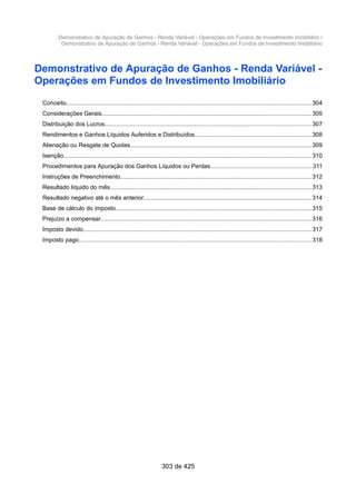 Demonstrativo de Apuração de Ganhos - Renda Variável - Operações em Fundos de Investimento Imobiliário /
Demonstrativo de Apuração de Ganhos - Renda Variável - Operações em Fundos de Investimento Imobiliário
Demonstrativo de Apuração de Ganhos - Renda Variável -
Operações em Fundos de Investimento Imobiliário
Conceito................................................................................................................................................... 304
Considerações Gerais.............................................................................................................................305
Distribuição dos Lucros...........................................................................................................................307
Rendimentos e Ganhos Líquidos Auferidos e Distribuídos......................................................................308
Alienação ou Resgate de Quotas............................................................................................................309
Isenção.................................................................................................................................................... 310
Procedimentos para Apuração dos Ganhos Líquidos ou Perdas.............................................................311
Instruções de Preenchimento..................................................................................................................312
Resultado líquido do mês........................................................................................................................313
Resultado negativo até o mês anterior....................................................................................................314
Base de cálculo do imposto.....................................................................................................................315
Prejuízo a compensar..............................................................................................................................316
Imposto devido........................................................................................................................................317
Imposto pago........................................................................................................................................... 318
303 de 425
 