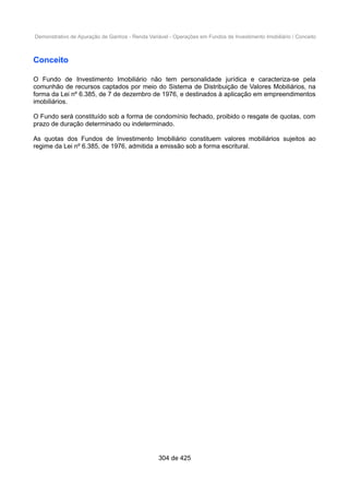 Demonstrativo de Apuração de Ganhos - Renda Variável - Operações em Fundos de Investimento Imobiliário / Conceito
Conceito
O Fundo de Investimento Imobiliário não tem personalidade jurídica e caracteriza-se pela
comunhão de recursos captados por meio do Sistema de Distribuição de Valores Mobiliários, na
forma da Lei nº 6.385, de 7 de dezembro de 1976, e destinados à aplicação em empreendimentos
imobiliários.
O Fundo será constituído sob a forma de condomínio fechado, proibido o resgate de quotas, com
prazo de duração determinado ou indeterminado.
As quotas dos Fundos de Investimento Imobiliário constituem valores mobiliários sujeitos ao
regime da Lei nº 6.385, de 1976, admitida a emissão sob a forma escritural.
304 de 425
 